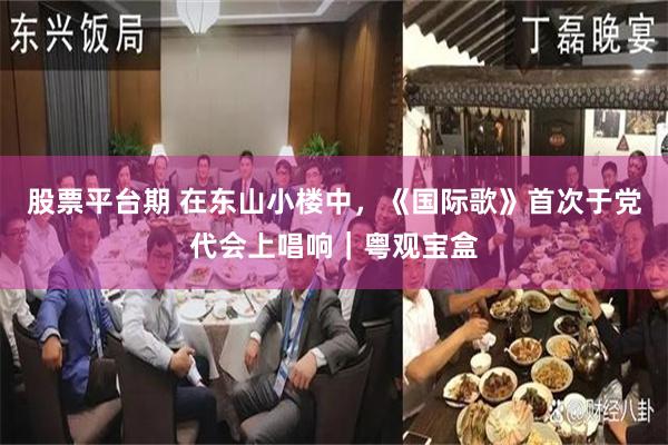 股票平台期 在东山小楼中,《国际歌》首次于党代会上唱响|粤观宝盒