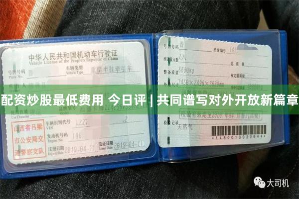 配资炒股最低费用 今日评 | 共同谱写对外开放新篇章