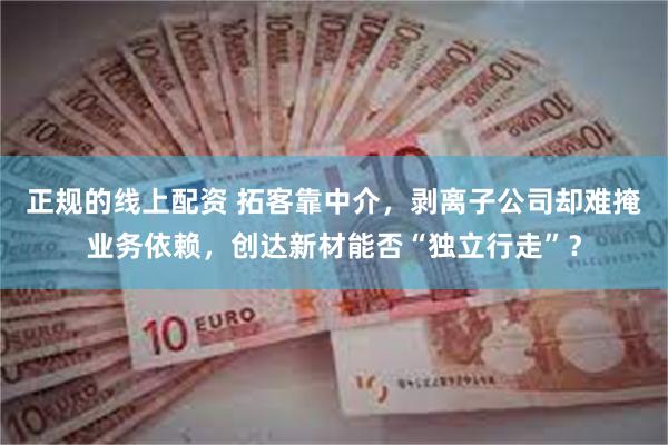 正规的线上配资 拓客靠中介，剥离子公司却难掩业务依赖，创达新材能否“独立行走”？