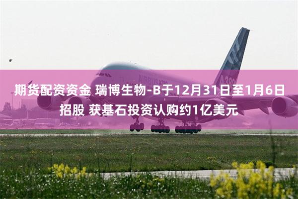 期货配资资金 瑞博生物-B于12月31日至1月6日招股 获基石投资认购约1亿美元