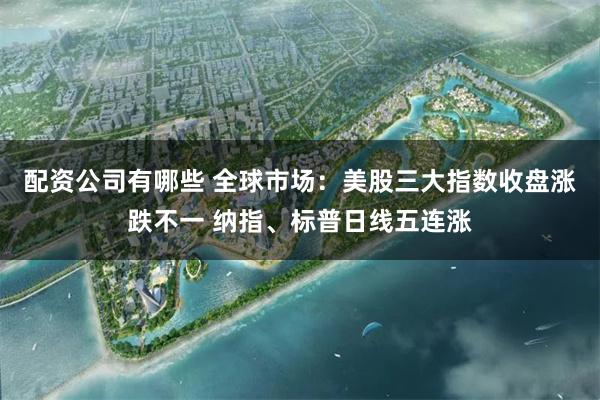 配资公司有哪些 全球市场：美股三大指数收盘涨跌不一 纳指、标普日线五连涨