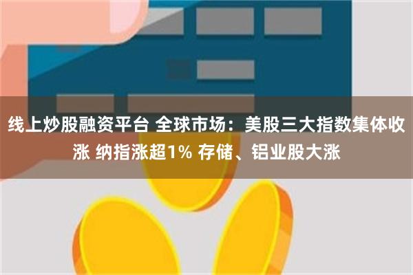 线上炒股融资平台 全球市场：美股三大指数集体收涨 纳指涨超1% 存储、铝业股大涨