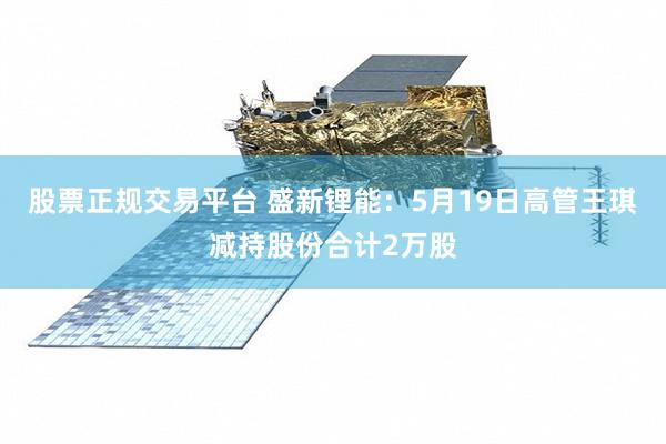 股票正规交易平台 盛新锂能：5月19日高管王琪减持股份合计2万股