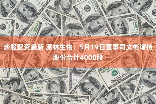 炒股配资最新 派林生物：5月19日董事司文彬增持股份合计4000股