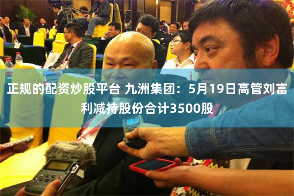 正规的配资炒股平台 九洲集团：5月19日高管刘富利减持股份合计3500股