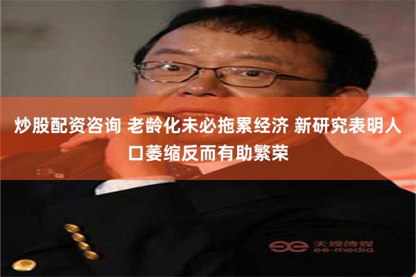 炒股配资咨询 老龄化未必拖累经济 新研究表明人口萎缩反而有助繁荣