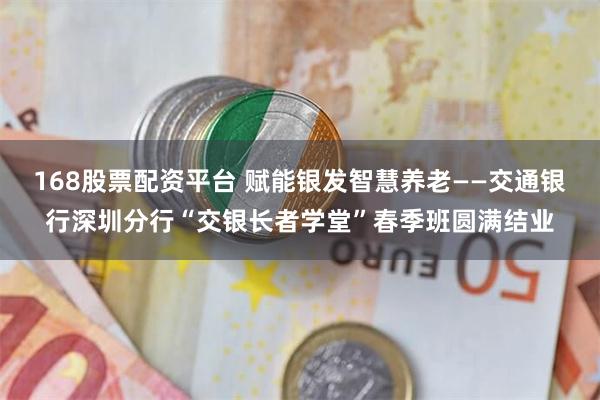 168股票配资平台 赋能银发智慧养老——交通银行深圳分行“交银长者学堂”春季班圆满结业