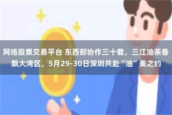 网络股票交易平台 东西部协作三十载，三江油茶香飘大湾区，5月29-30日深圳共赴“油”美之约