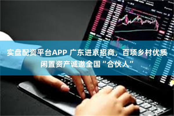 实盘配资平台APP 广东进京招商,百项乡村优质闲置资产诚邀全国“合伙人”