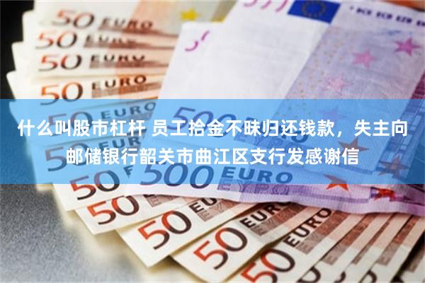 什么叫股市杠杆 员工拾金不昧归还钱款，失主向邮储银行韶关市曲江区支行发感谢信