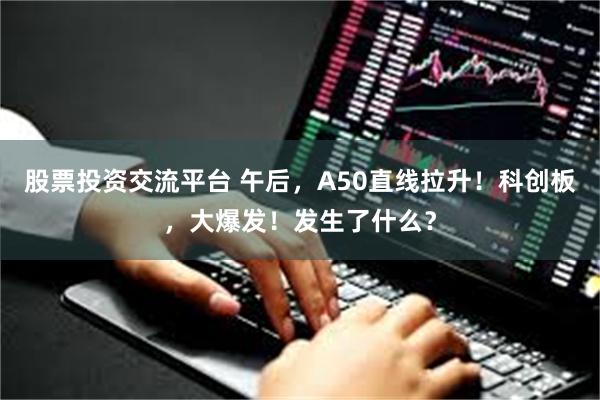 股票投资交流平台 午后，A50直线拉升！科创板，大爆发！发生了什么？