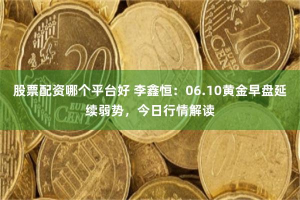 股票配资哪个平台好 李鑫恒：06.10黄金早盘延续弱势，今日行情解读