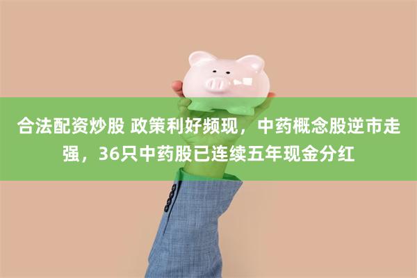 合法配资炒股 政策利好频现，中药概念股逆市走强，36只中药股已连续五年现金分红