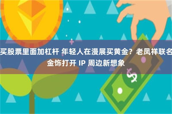 买股票里面加杠杆 年轻人在漫展买黄金?老凤祥联名金饰打开 IP 周边新想象