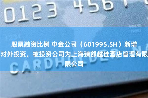 股票融资比例 中金公司(601995.SH)新增一起对外投资,被投资公司为上海臻郃越佳酒店管理有限公司