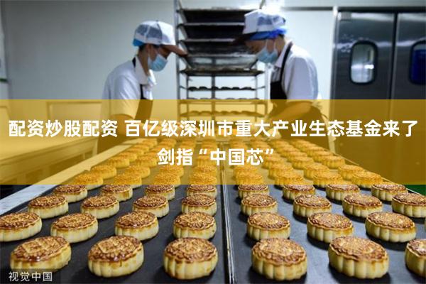 配资炒股配资 百亿级深圳市重大产业生态基金来了 剑指“中国芯”