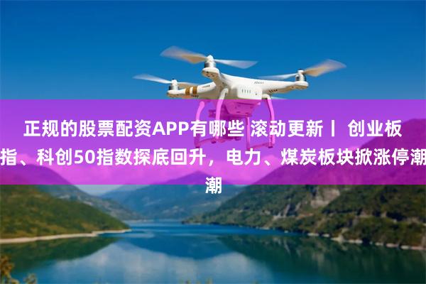 正规的股票配资APP有哪些 滚动更新丨 创业板指、科创50指数探底回升，电力、煤炭板块掀涨停潮