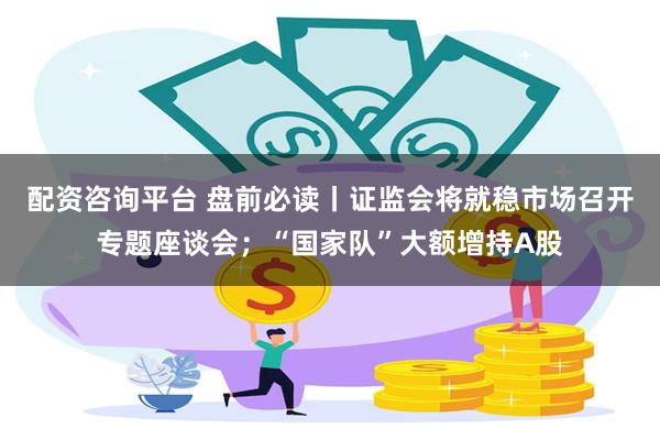 配资咨询平台 盘前必读丨证监会将就稳市场召开专题座谈会;“国家队”大额增持A股