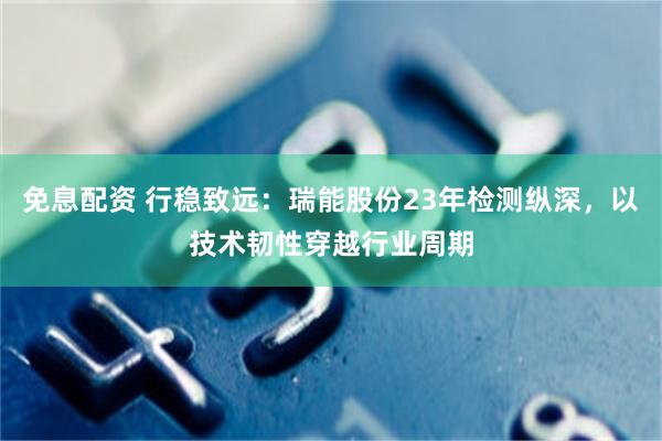 免息配资 行稳致远：瑞能股份23年检测纵深，以技术韧性穿越行业周期