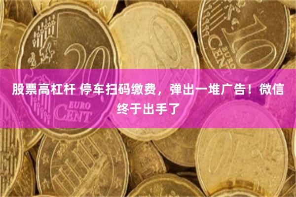 股票高杠杆 停车扫码缴费，弹出一堆广告！微信终于出手了
