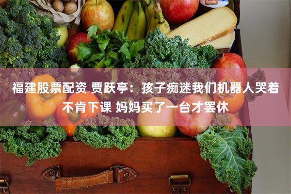 福建股票配资 贾跃亭：孩子痴迷我们机器人哭着不肯下课 妈妈买了一台才罢休