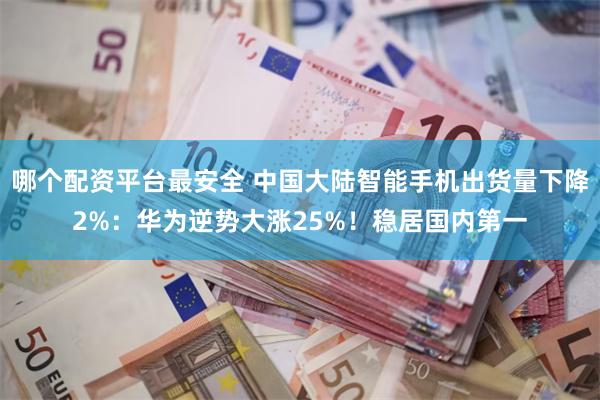 哪个配资平台最安全 中国大陆智能手机出货量下降2%：华为逆势大涨25%！稳居国内第一