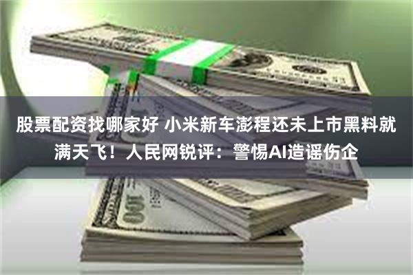 股票配资找哪家好 小米新车澎程还未上市黑料就满天飞！人民网锐评：警惕AI造谣伤企