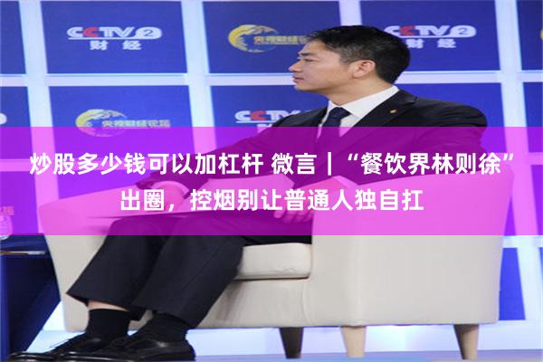 炒股多少钱可以加杠杆 微言｜“餐饮界林则徐”出圈，控烟别让普通人独自扛