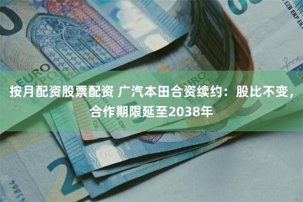 按月配资股票配资 广汽本田合资续约：股比不变，合作期限延至2038年