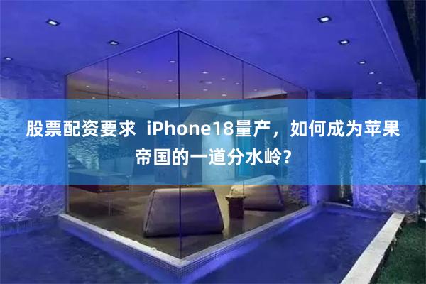 股票配资要求  iPhone18量产，如何成为苹果帝国的一道分水岭？