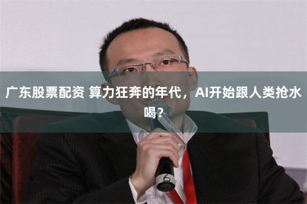 广东股票配资 算力狂奔的年代,AI开始跟人类抢水喝?