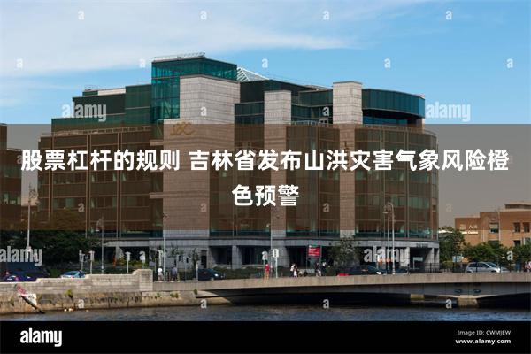股票杠杆的规则 吉林省发布山洪灾害气象风险橙色预警