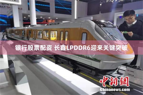 银行股票配资 长鑫LPDDR6迎来关键突破