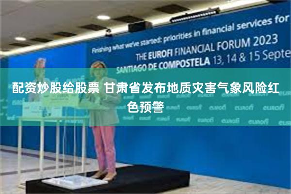 配资炒股给股票 甘肃省发布地质灾害气象风险红色预警
