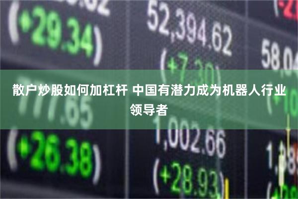 散户炒股如何加杠杆 中国有潜力成为机器人行业领导者