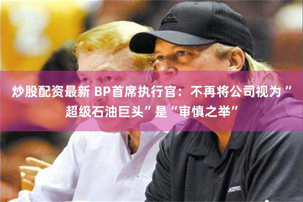 炒股配资最新 BP首席执行官：不再将公司视为“超级石油巨头”是“审慎之举”
