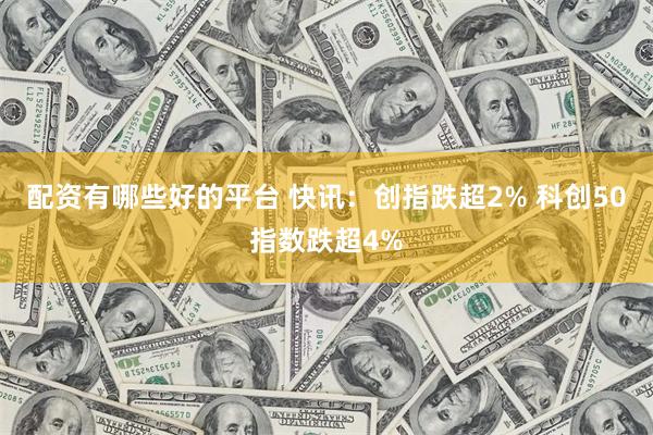 配资有哪些好的平台 快讯：创指跌超2% 科创50指数跌超4%