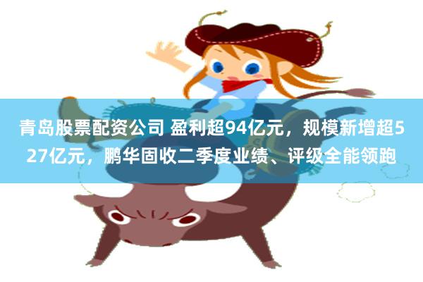 青岛股票配资公司 盈利超94亿元，规模新增超527亿元，鹏华固收二季度业绩、评级全能领跑