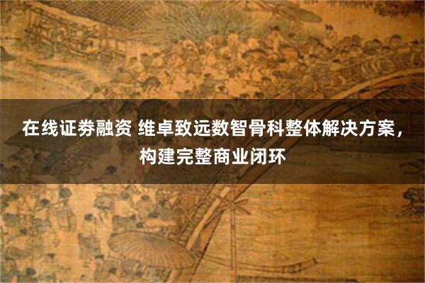 在线证劵融资 维卓致远数智骨科整体解决方案，构建完整商业闭环