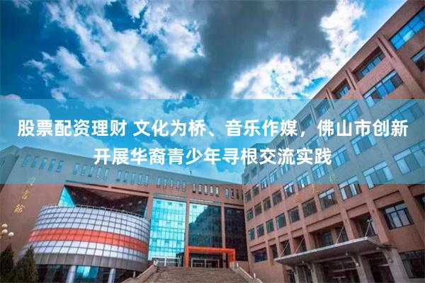 股票配资理财 文化为桥、音乐作媒，佛山市创新开展华裔青少年寻根交流实践