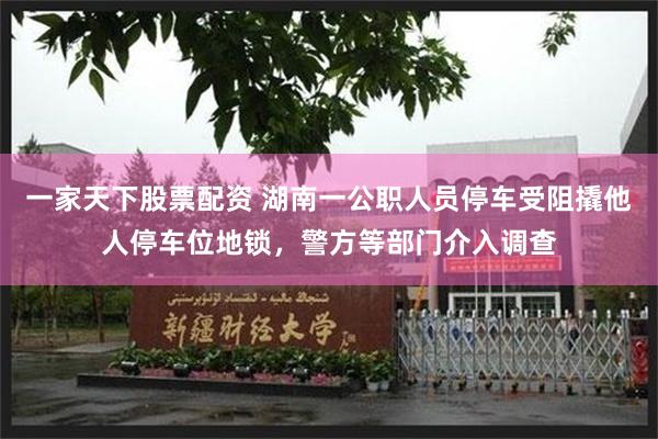 一家天下股票配资 湖南一公职人员停车受阻撬他人停车位地锁,警方等部门介入调查