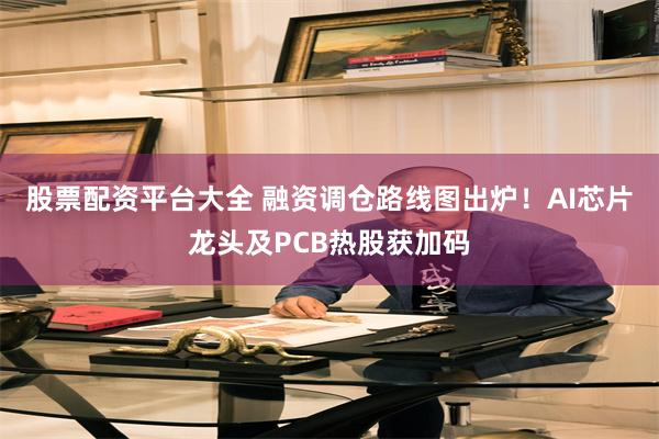 股票配资平台大全 融资调仓路线图出炉！AI芯片龙头及PCB热股获加码