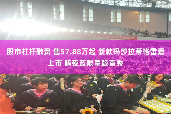 股市杠杆融资 售57.88万起 新款玛莎拉蒂格雷嘉上市 暗夜蓝限量版首秀