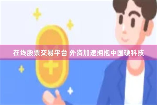在线股票交易平台 外资加速拥抱中国硬科技