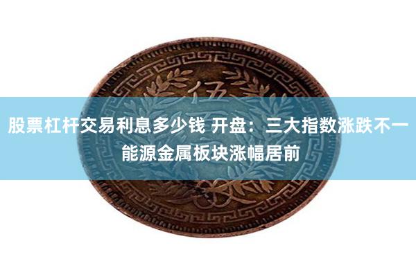 股票杠杆交易利息多少钱 开盘：三大指数涨跌不一 能源金属板块涨幅居前
