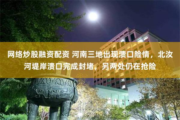 网络炒股融资配资 河南三地出现溃口险情，北汝河堤岸溃口完成封堵，另两处仍在抢险