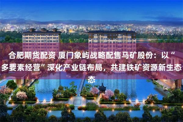 合肥期货配资 厦门象屿战略配售马矿股份：以“多要素经营”深化产业链布局，共建铁矿资源新生态