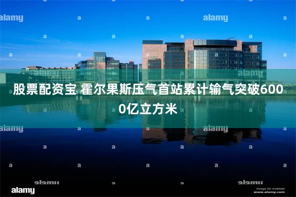 股票配资宝 霍尔果斯压气首站累计输气突破6000亿立方米