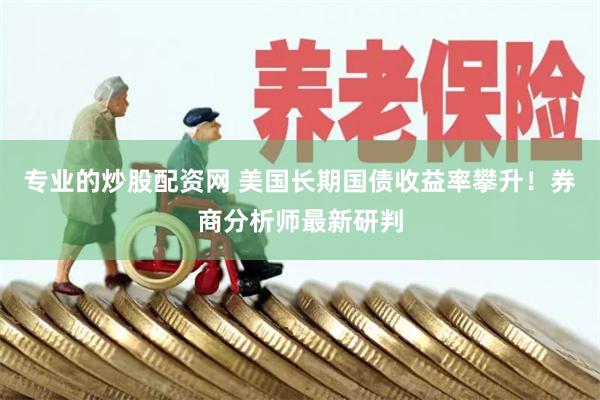 专业的炒股配资网 美国长期国债收益率攀升！券商分析师最新研判