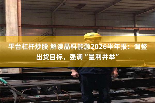 平台杠杆炒股 解读晶科能源2026半年报：调整出货目标，强调“量利并举”